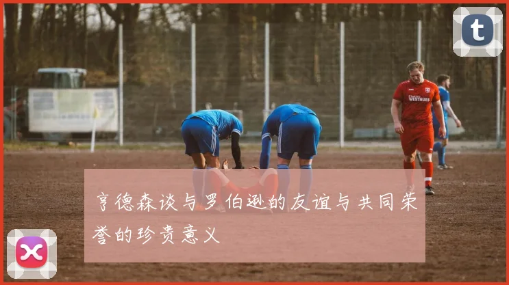 亨德森谈与罗伯逊的友谊与共同荣誉的珍贵意义