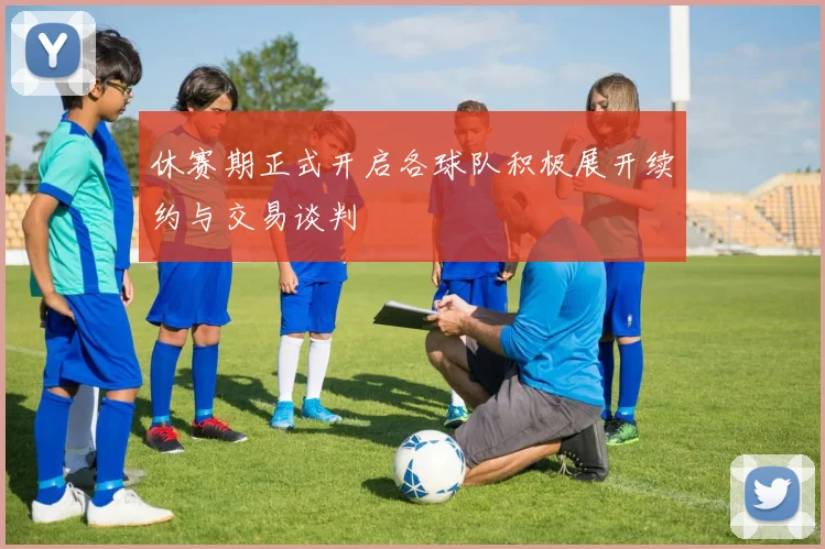 休赛期正式开启各球队积极展开续约与交易谈判