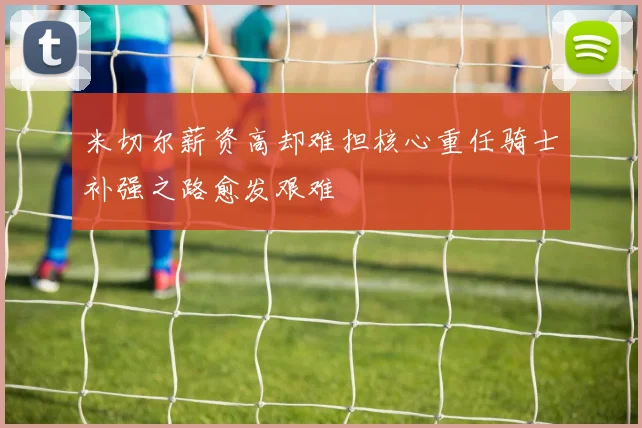 米切尔薪资高却难担核心重任骑士补强之路愈发艰难