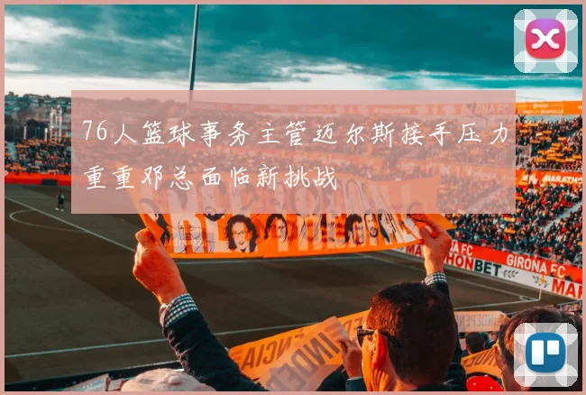 76人篮球事务主管迈尔斯接手压力重重邓总面临新挑战
