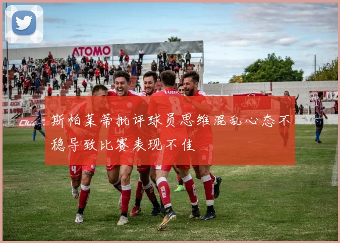 斯帕莱蒂批评球员思维混乱心态不稳导致比赛表现不佳
