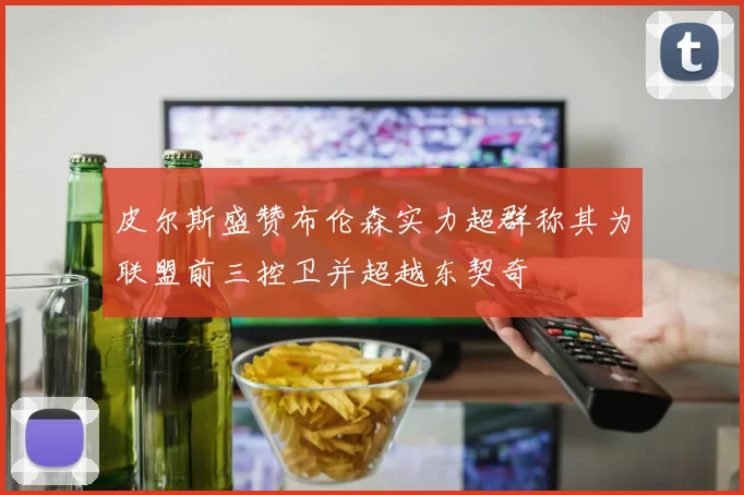 皮尔斯盛赞布伦森实力超群称其为联盟前三控卫并超越东契奇