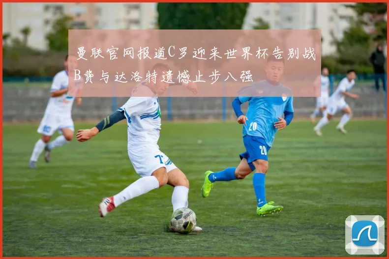 曼联官网报道C罗迎来世界杯告别战B费与达洛特遗憾止步八强