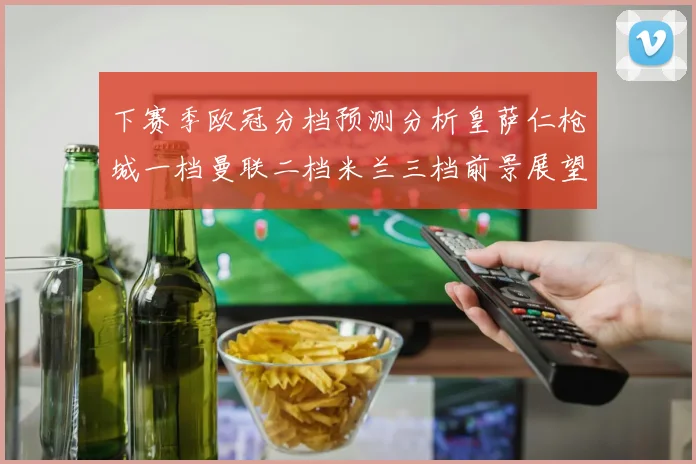 下赛季欧冠分档预测分析皇萨仁枪城一档曼联二档米兰三档前景展望