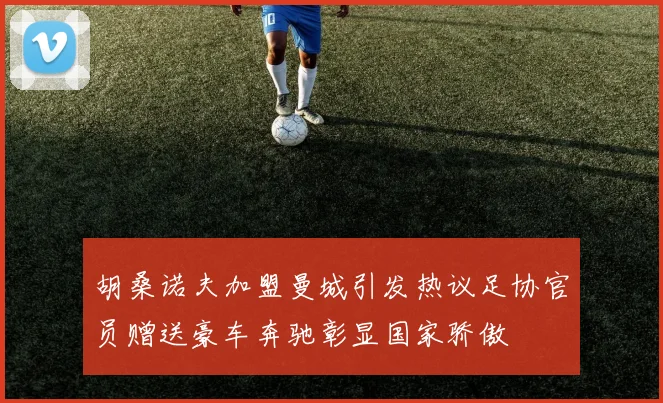 胡桑诺夫加盟曼城引发热议足协官员赠送豪车奔驰彰显国家骄傲