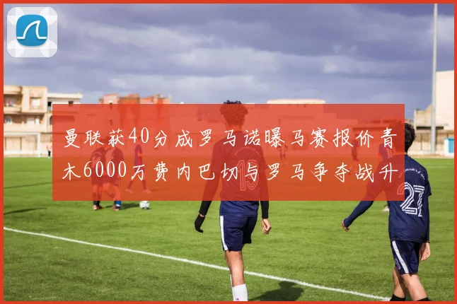 曼联获40分成罗马诺曝马赛报价青木6000万费内巴切与罗马争夺战升级