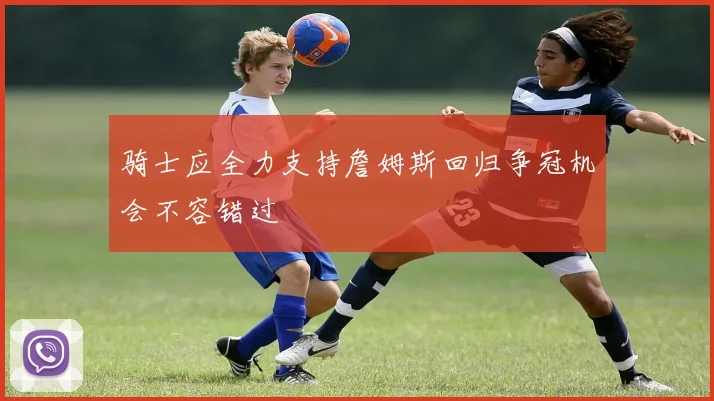 骑士应全力支持詹姆斯回归争冠机会不容错过
