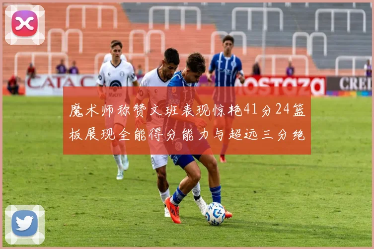 魔术师称赞文班表现惊艳41分24篮板展现全能得分能力与超远三分绝技