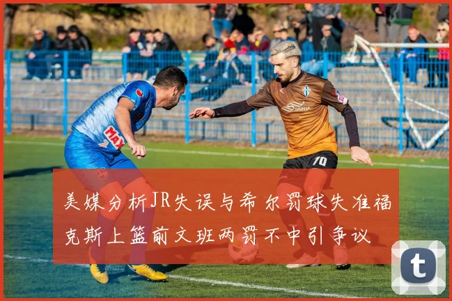 美媒分析JR失误与希尔罚球失准福克斯上篮前文班两罚不中引争议