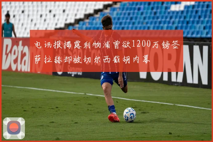 电讯报揭露利物浦曾欲1200万镑签萨拉赫却被切尔西截胡内幕