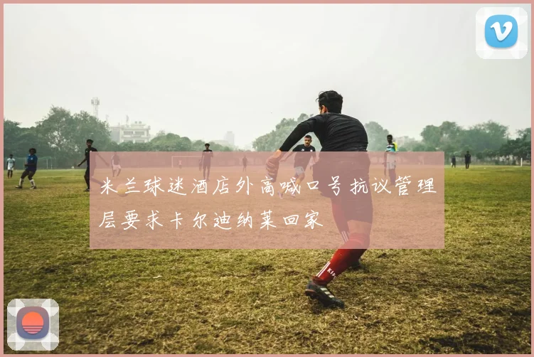 米兰球迷酒店外高喊口号抗议管理层要求卡尔迪纳莱回家