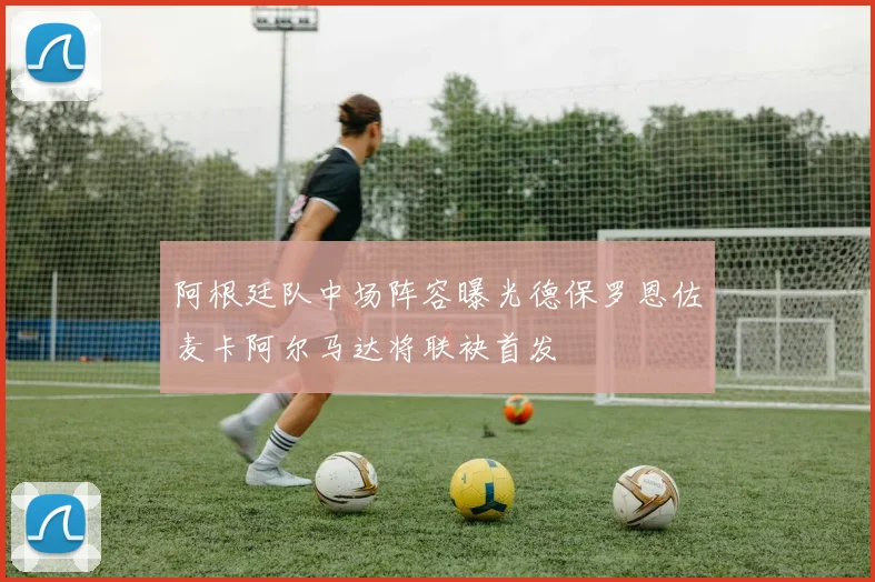 阿根廷队中场阵容曝光德保罗恩佐麦卡阿尔马达将联袂首发