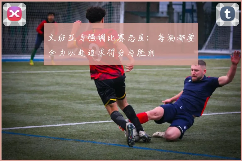 文班亚马强调比赛态度：每场都要全力以赴追求得分与胜利