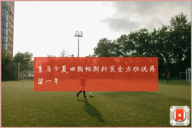 皇马今夏回购帕斯科莫全力劝说再留一年