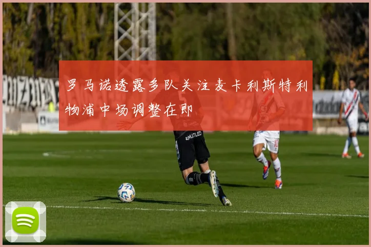罗马诺透露多队关注麦卡利斯特利物浦中场调整在即