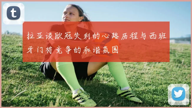 拉亚谈欧冠失利的心路历程与西班牙门将竞争的和谐氛围