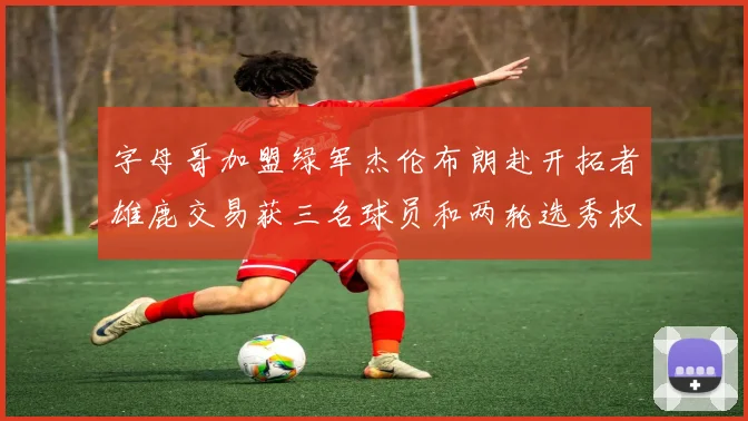 字母哥加盟绿军杰伦布朗赴开拓者雄鹿交易获三名球员和两轮选秀权