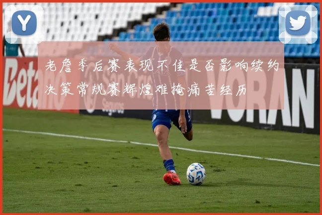 老詹季后赛表现不佳是否影响续约决策常规赛辉煌难掩痛苦经历