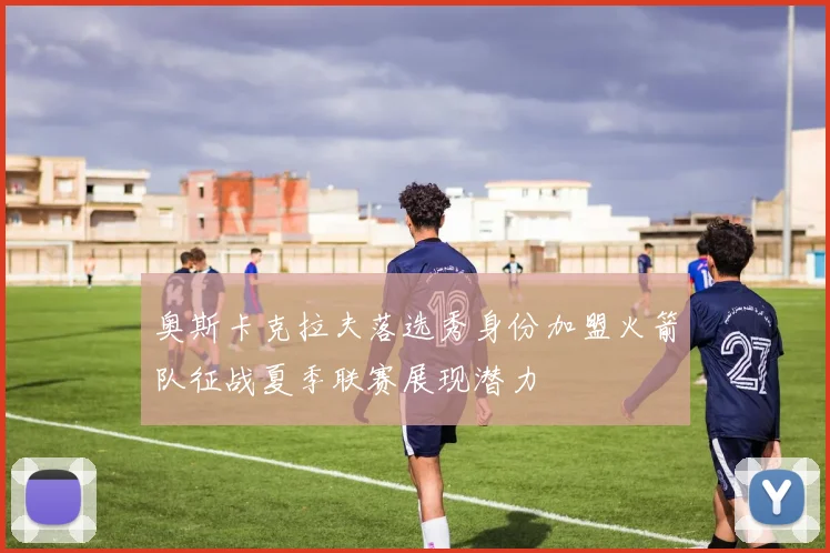 奥斯卡克拉夫落选秀身份加盟火箭队征战夏季联赛展现潜力