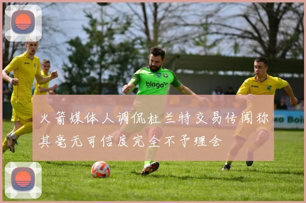 火箭媒体人调侃杜兰特交易传闻称其毫无可信度完全不予理会