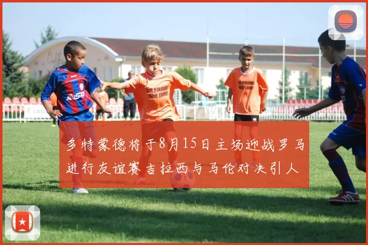 多特蒙德将于8月15日主场迎战罗马进行友谊赛吉拉西与马伦对决引人期待