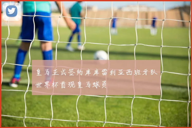 皇马正式签约库库雷利亚西班牙队世界杯首现皇马球员