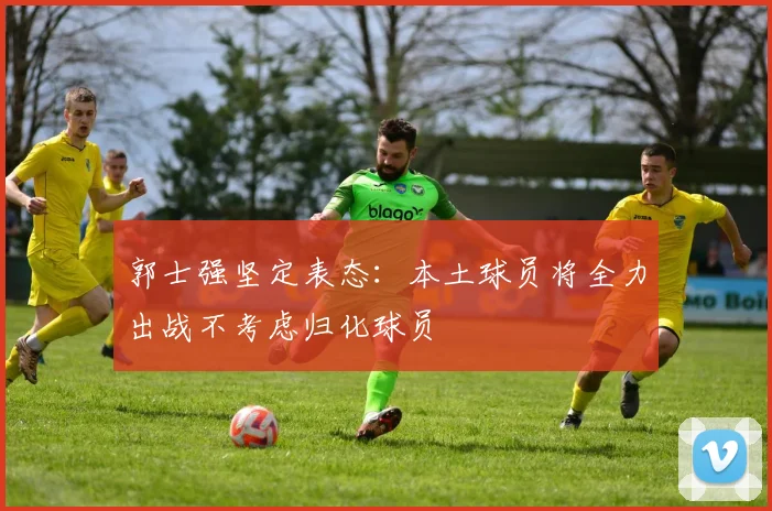 郭士强坚定表态：本土球员将全力出战不考虑归化球员
